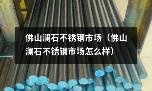 佛山瀾石不銹鋼市場(佛山瀾石不銹鋼市場怎么樣)