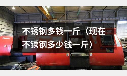 不銹鋼多錢一斤（現在不銹鋼多少錢一斤）