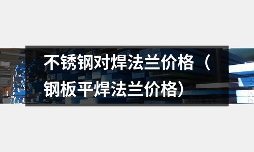 不銹鋼對焊法蘭價格（鋼板平焊法蘭價格）