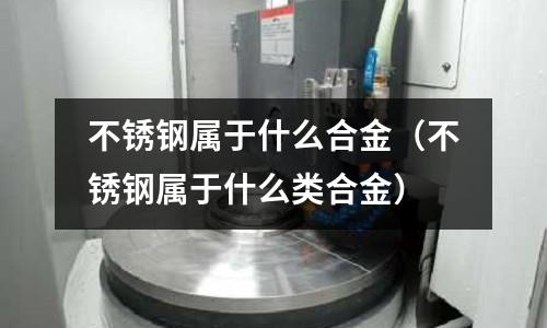 不銹鋼屬于什么合金(不銹鋼屬于什么類合金)