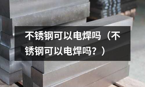 不銹鋼可以電焊嗎(不銹鋼可以電焊嗎?)