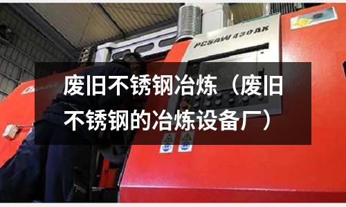 廢舊不銹鋼冶煉(廢舊不銹鋼的冶煉設(shè)備廠)