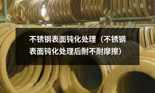 不銹鋼表面鈍化處理(不銹鋼表面鈍化處理后耐不耐摩擦)
