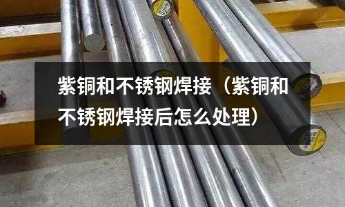 紫銅和不銹鋼焊接(紫銅和不銹鋼焊接后怎么處理)