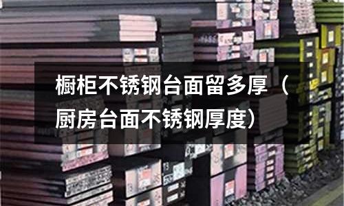 櫥柜不銹鋼臺面留多厚(廚房臺面不銹鋼厚度)