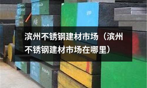 濱州不銹鋼建材市場（濱州不銹鋼建材市場在哪里）