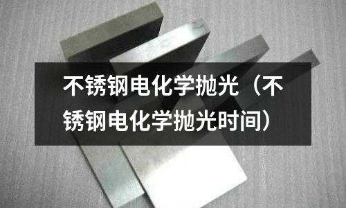 不銹鋼電化學(xué)拋光(不銹鋼電化學(xué)拋光時間)