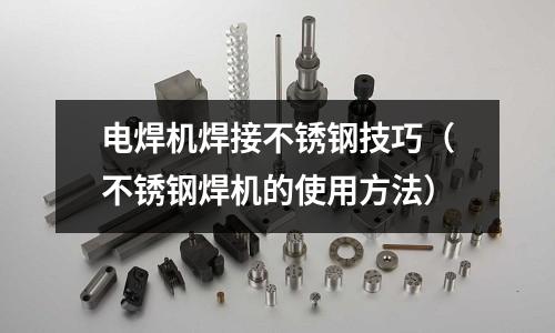 電焊機焊接不銹鋼技巧(不銹鋼焊機的使用方法)