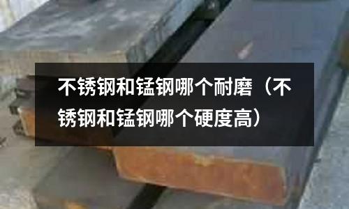 不銹鋼和錳鋼哪個耐磨(不銹鋼和錳鋼哪個硬度高)