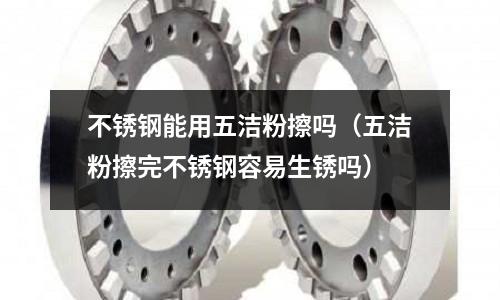 不銹鋼能用五潔粉擦嗎(五潔粉擦完不銹鋼容易生銹嗎)