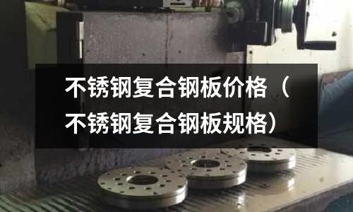 不銹鋼復合鋼板價格(不銹鋼復合鋼板規格)