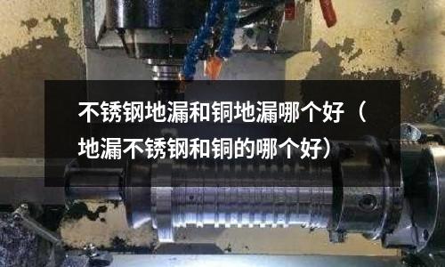 不銹鋼地漏和銅地漏哪個好（地漏不銹鋼和銅的哪個好）