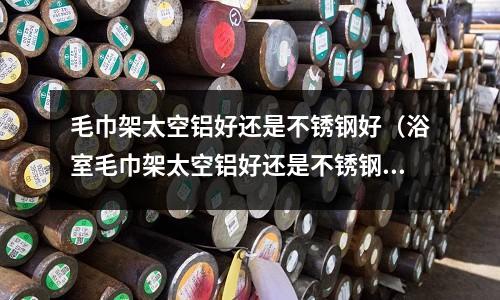 毛巾架太空鋁好還是不銹鋼好(浴室毛巾架太空鋁好還是不銹鋼好)