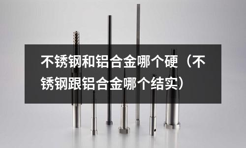 不銹鋼和鋁合金哪個硬（不銹鋼跟鋁合金哪個結實）