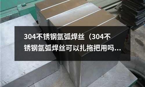 304不銹鋼氬弧焊絲(304不銹鋼氬弧焊絲可以扎拖把用嗎)
