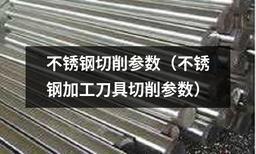 不銹鋼切削參數(不銹鋼加工刀具切削參數)
