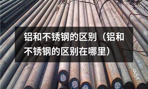 鋁和不銹鋼的區別(鋁和不銹鋼的區別在哪里)