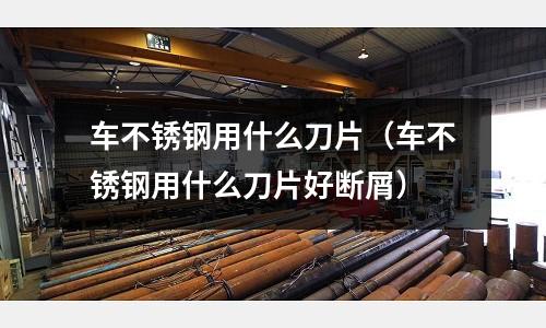 車不銹鋼用什么刀片(車不銹鋼用什么刀片好斷屑)