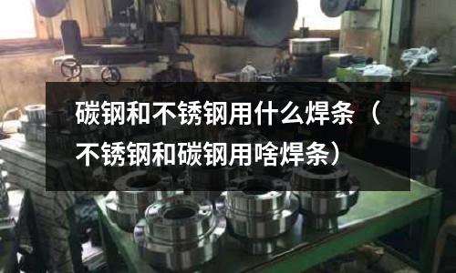 碳鋼和不銹鋼用什么焊條(不銹鋼和碳鋼用啥焊條)