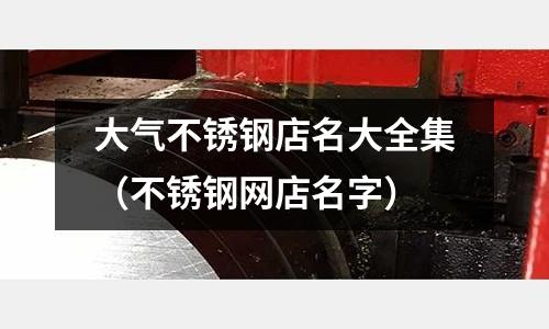 大氣不銹鋼店名大全集(不銹鋼網店名字)