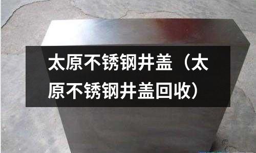 太原不銹鋼井蓋(太原不銹鋼井蓋回收)