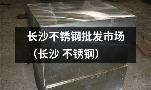 長沙不銹鋼批發市場(長沙 不銹鋼)