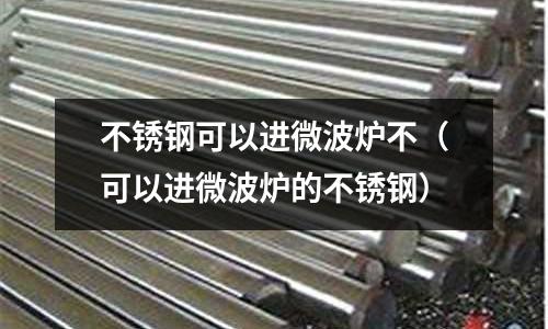 不銹鋼可以進微波爐不(可以進微波爐的不銹鋼)
