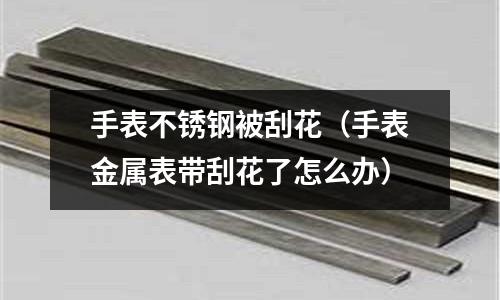 手表不銹鋼被刮花(手表金屬表帶刮花了怎么辦)