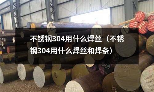 不銹鋼304用什么焊絲(不銹鋼304用什么焊絲和焊條)