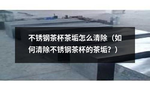 不銹鋼茶杯茶垢怎么清除(如何清除不銹鋼茶杯的茶垢?)