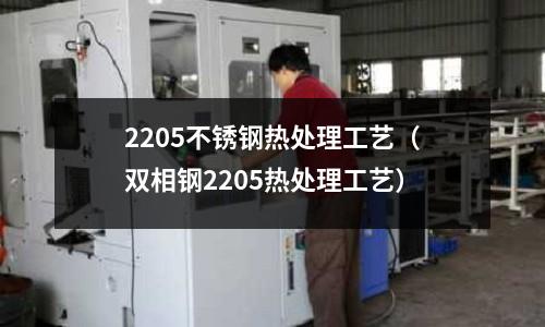 2205不銹鋼熱處理工藝(雙相鋼2205熱處理工藝)