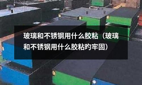 玻璃和不銹鋼用什么膠粘(玻璃和不銹鋼用什么膠粘旳牢固)