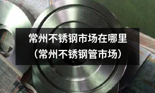常州不銹鋼市場在哪里(常州不銹鋼管市場)