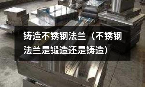 鑄造不銹鋼法蘭（不銹鋼法蘭是鍛造還是鑄造）