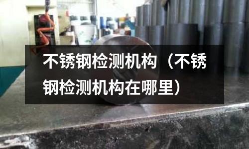 不銹鋼檢測機構(不銹鋼檢測機構在哪里)