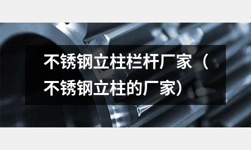 不銹鋼立柱欄桿廠家(不銹鋼立柱的廠家)