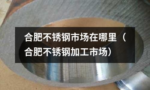 合肥不銹鋼市場在哪里(合肥不銹鋼加工市場)