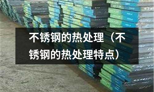 不銹鋼的熱處理(不銹鋼的熱處理特點)