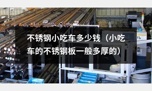 不銹鋼小吃車多少錢（小吃車的不銹鋼板一般多厚的）