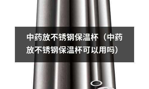 中藥放不銹鋼保溫杯（中藥放不銹鋼保溫杯可以用嗎）