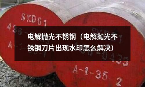 電解拋光不銹鋼（電解拋光不銹鋼刀片出現水印怎么解決）