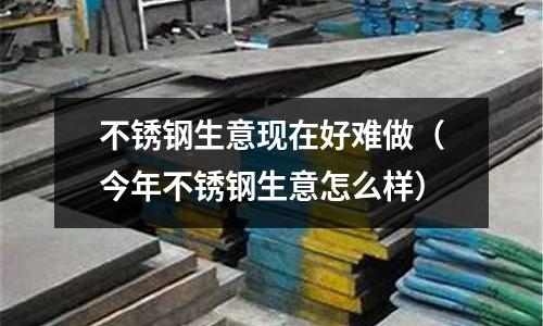 不銹鋼生意現(xiàn)在好難做(今年不銹鋼生意怎么樣)