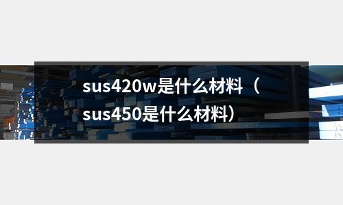 sus420w是什么材料（sus450是什么材料）