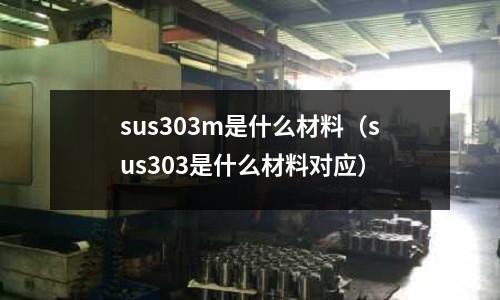 sus303m是什么材料（sus303是什么材料對應(yīng)）