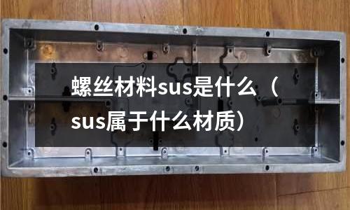 螺絲材料sus是什么（sus屬于什么材質(zhì)）