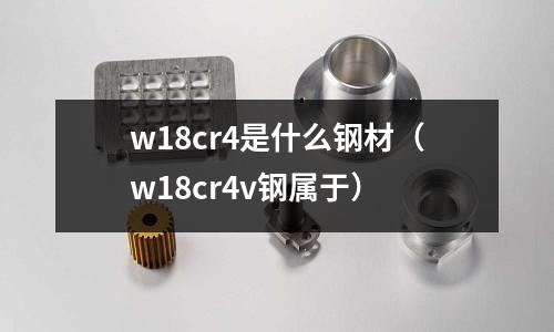 w18cr4是什么鋼材（w18cr4v鋼屬于）