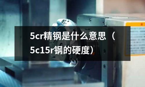 5cr精鋼是什么意思（5c15r鋼的硬度）
