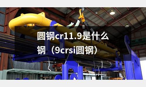 圓鋼cr11.9是什么鋼（9crsi圓鋼）