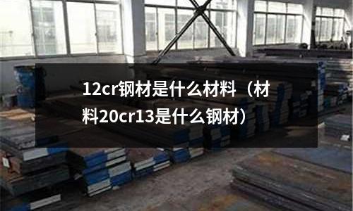12cr鋼材是什么材料(材料20cr13是什么鋼材)