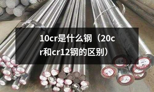 10cr是什么鋼(20cr和cr12鋼的區別)